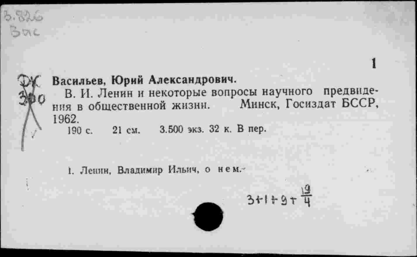 ﻿
1 'Ту/ Васильев, Юрий Александрович.
В. И. Ленин и некоторые вопросы научного предвиде-ния в общественной жизни. Минск, Госиздат БССР, /\ 1962.
I 190 с. 21 см. 3.500 экз. 32 к. В пер.
1. Лепин, Владимир Ильич, о н е м. •
1Я Ы-ИЗт'ч